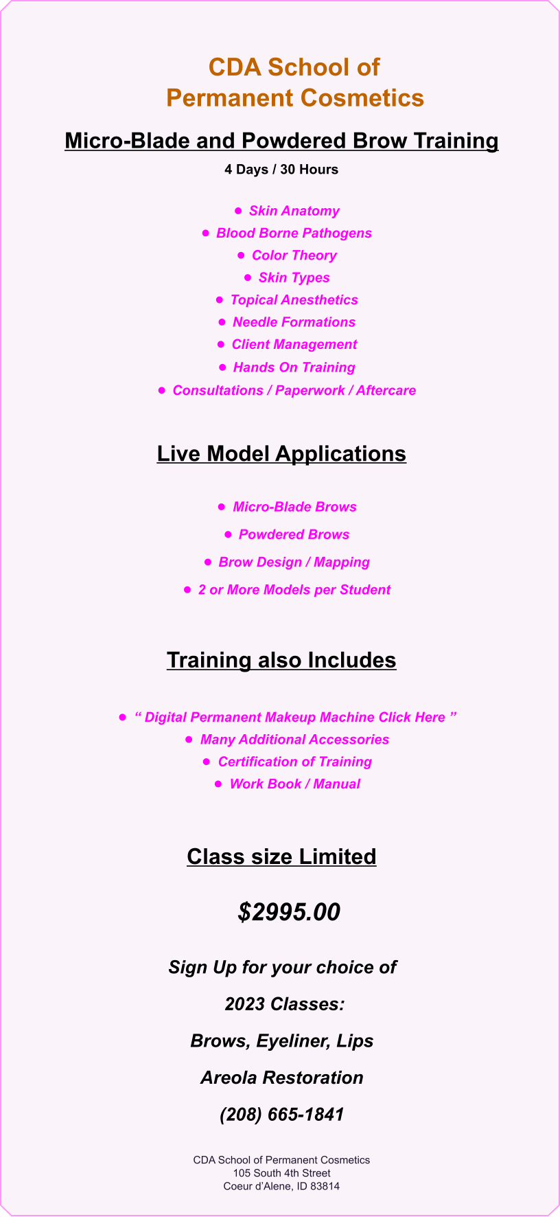 CDA School of      Permanent Cosmetics                 Micro-Blade and Powdered Brow Training  4 Days / 30 Hours  •	Skin Anatomy •	Blood Borne Pathogens •	Color Theory •	Skin Types •	Topical Anesthetics •	Needle Formations •	Client Management •	Hands On Training •	Consultations / Paperwork / Aftercare  Live Model Applications  •	Micro-Blade Brows •	Powdered Brows •	Brow Design / Mapping •	2 or More Models per Student  Training also Includes  •	“ Digital Permanent Makeup Machine Click Here ”   •	Many Additional Accessories •	Certification of Training  •	Work Book / Manual    Class size Limited    $2995.00        Sign Up for your choice of  2023 Classes:  Brows, Eyeliner, Lips Areola Restoration (208) 665-1841   CDA School of Permanent Cosmetics 105 South 4th Street Coeur d’Alene, ID 83814