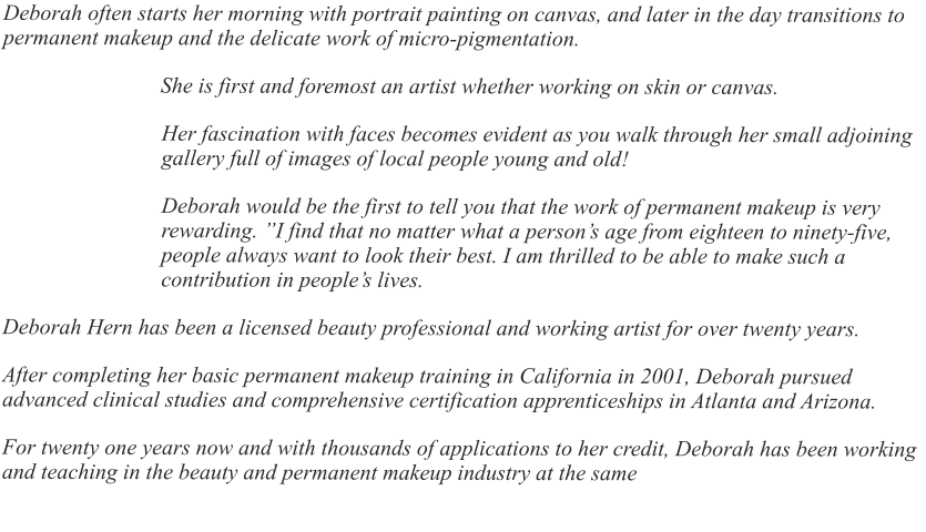 Deborah often starts her morning with portrait painting on canvas, and later in the day transitions to permanent makeup and the delicate work of micro-pigmentation.  She is first and foremost an artist whether working on skin or canvas. Her fascination with faces becomes evident as you walk through her small adjoining gallery full of images of local people young and old! Deborah would be the first to tell you that the work of permanent makeup is very rewarding. ”I find that no matter what a person’s age from eighteen to ninety-five, people always want to look their best. I am thrilled to be able to make such a contribution in people’s lives. Deborah Hern has been a licensed beauty professional and working artist for over twenty years. After completing her basic permanent makeup training in California in 2001, Deborah pursued advanced clinical studies and comprehensive certification apprenticeships in Atlanta and Arizona. For twenty one years now and with thousands of applications to her credit, Deborah has been working and teaching in the beauty and permanent makeup industry at the same